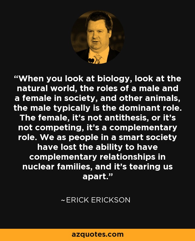 When you look at biology, look at the natural world, the roles of a male and a female in society, and other animals, the male typically is the dominant role. The female, it’s not antithesis, or it’s not competing, it’s a complementary role. We as people in a smart society have lost the ability to have complementary relationships in nuclear families, and it’s tearing us apart. - Erick Erickson