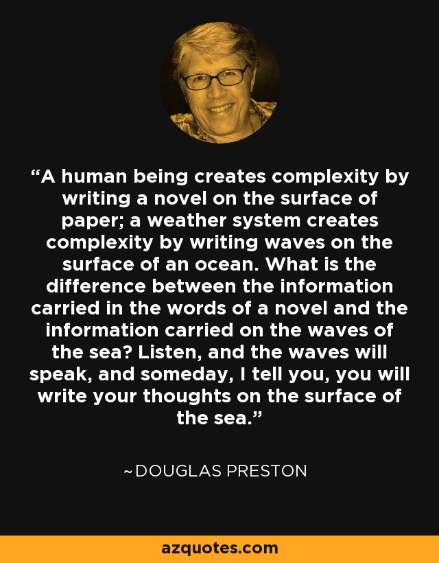 A human being creates complexity by writing a novel on the surface of paper; a weather system creates complexity by writing waves on the surface of an ocean. What is the difference between the information carried in the words of a novel and the information carried on the waves of the sea? Listen, and the waves will speak, and someday, I tell you, you will write your thoughts on the surface of the sea. - Douglas Preston