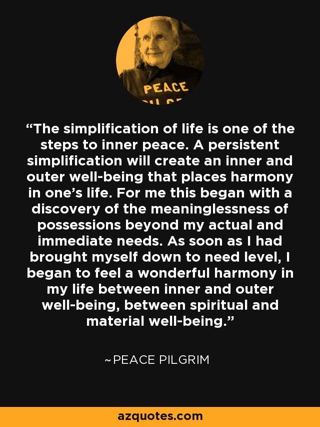 The simplification of life is one of the steps to inner peace. A persistent simplification will create an inner and outer well-being that places harmony in one's life. For me this began with a discovery of the meaninglessness of possessions beyond my actual and immediate needs. As soon as I had brought myself down to need level, I began to feel a wonderful harmony in my life between inner and outer well-being, between spiritual and material well-being. - Peace Pilgrim