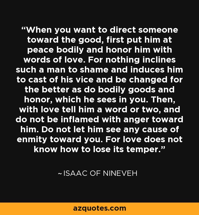 When you want to direct someone toward the good, first put him at peace bodily and honor him with words of love. For nothing inclines such a man to shame and induces him to cast of his vice and be changed for the better as do bodily goods and honor, which he sees in you. Then, with love tell him a word or two, and do not be inflamed with anger toward him. Do not let him see any cause of enmity toward you. For love does not know how to lose its temper. - Isaac of Nineveh