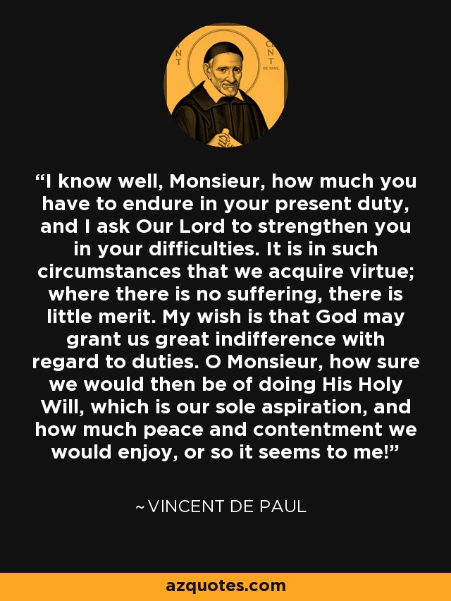 I know well, Monsieur, how much you have to endure in your present duty, and I ask Our Lord to strengthen you in your difficulties. It is in such circumstances that we acquire virtue; where there is no suffering, there is little merit. My wish is that God may grant us great indifference with regard to duties. O Monsieur, how sure we would then be of doing His Holy Will, which is our sole aspiration, and how much peace and contentment we would enjoy, or so it seems to me! - Vincent de Paul