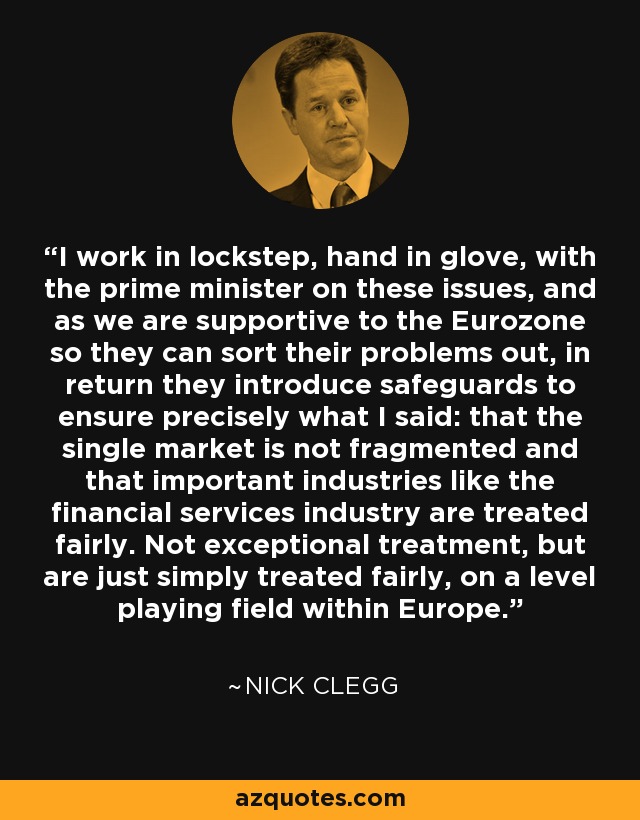 I work in lockstep, hand in glove, with the prime minister on these issues, and as we are supportive to the Eurozone so they can sort their problems out, in return they introduce safeguards to ensure precisely what I said: that the single market is not fragmented and that important industries like the financial services industry are treated fairly. Not exceptional treatment, but are just simply treated fairly, on a level playing field within Europe. - Nick Clegg