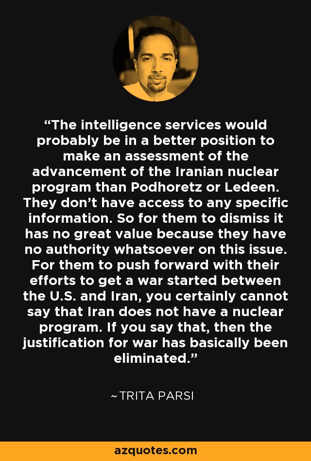 The intelligence services would probably be in a better position to make an assessment of the advancement of the Iranian nuclear program than Podhoretz or Ledeen. They don't have access to any specific information. So for them to dismiss it has no great value because they have no authority whatsoever on this issue. For them to push forward with their efforts to get a war started between the U.S. and Iran, you certainly cannot say that Iran does not have a nuclear program. If you say that, then the justification for war has basically been eliminated. - Trita Parsi