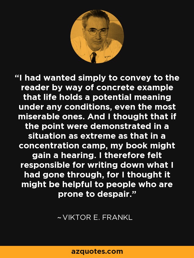 I had wanted simply to convey to the reader by way of concrete example that life holds a potential meaning under any conditions, even the most miserable ones. And I thought that if the point were demonstrated in a situation as extreme as that in a concentration camp, my book might gain a hearing. I therefore felt responsible for writing down what I had gone through, for I thought it might be helpful to people who are prone to despair. - Viktor E. Frankl