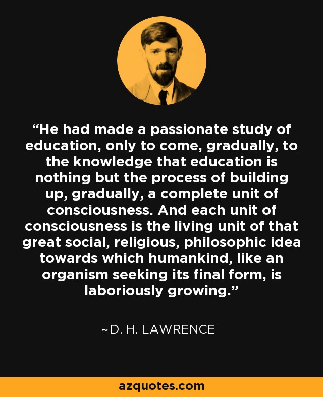 He had made a passionate study of education, only to come, gradually, to the knowledge that education is nothing but the process of building up, gradually, a complete unit of consciousness. And each unit of consciousness is the living unit of that great social, religious, philosophic idea towards which humankind, like an organism seeking its final form, is laboriously growing. - D. H. Lawrence