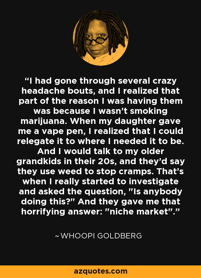 I had gone through several crazy headache bouts, and I realized that part of the reason I was having them was because I wasn't smoking marijuana. When my daughter gave me a vape pen, I realized that I could relegate it to where I needed it to be. And I would talk to my older grandkids in their 20s, and they'd say they use weed to stop cramps. That's when I really started to investigate and asked the question, 