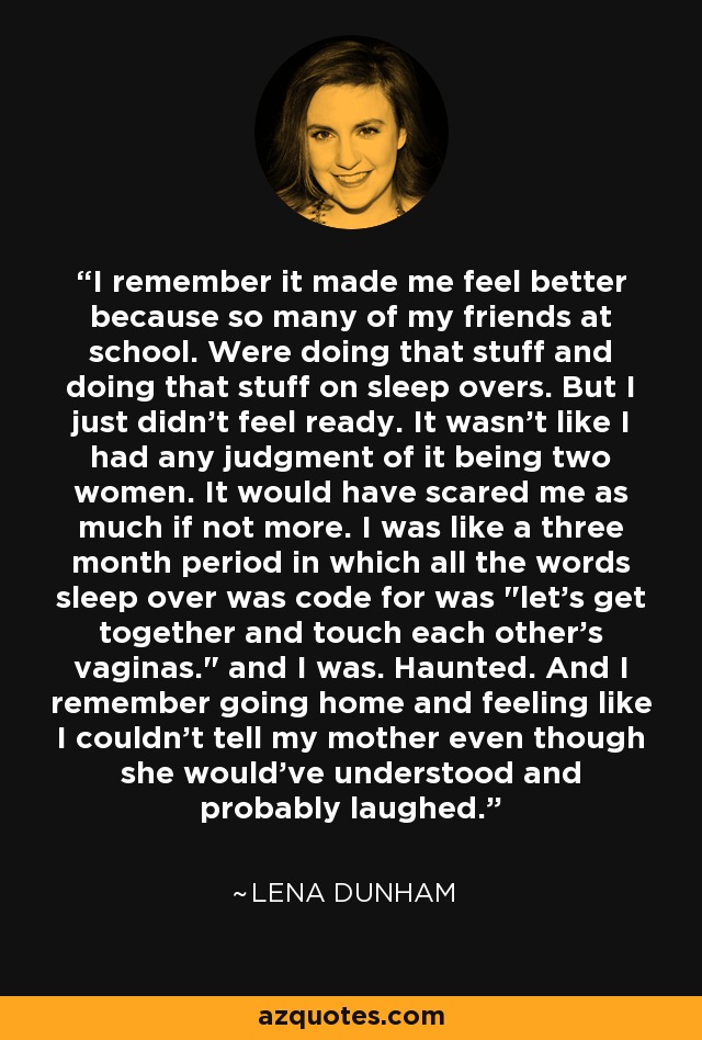 I remember it made me feel better because so many of my friends at school. Were doing that stuff and doing that stuff on sleep overs. But I just didn't feel ready. It wasn't like I had any judgment of it being two women. It would have scared me as much if not more. I was like a three month period in which all the words sleep over was code for was 