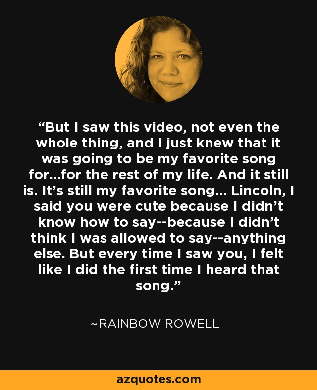 But I saw this video, not even the whole thing, and I just knew that it was going to be my favorite song for...for the rest of my life. And it still is. It's still my favorite song... Lincoln, I said you were cute because I didn't know how to say--because I didn't think I was allowed to say--anything else. But every time I saw you, I felt like I did the first time I heard that song. - Rainbow Rowell