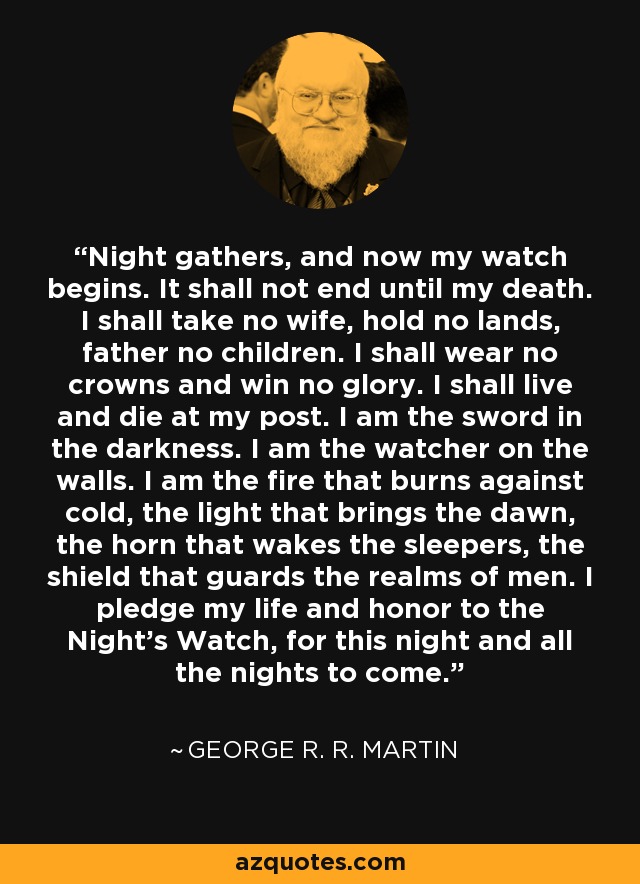 Night gathers, and now my watch begins. It shall not end until my death. I shall take no wife, hold no lands, father no children. I shall wear no crowns and win no glory. I shall live and die at my post. I am the sword in the darkness. I am the watcher on the walls. I am the fire that burns against cold, the light that brings the dawn, the horn that wakes the sleepers, the shield that guards the realms of men. I pledge my life and honor to the Night's Watch, for this night and all the nights to come. - George R. R. Martin
