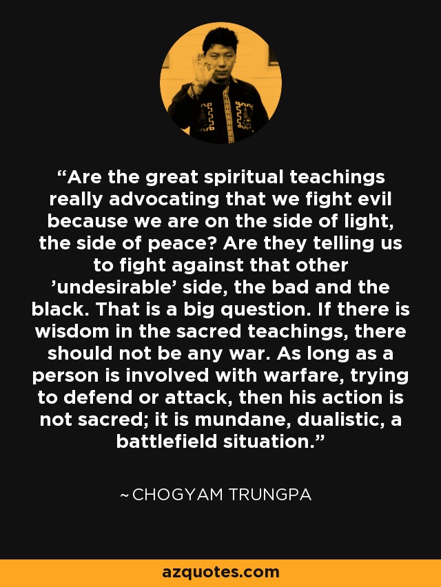 Are the great spiritual teachings really advocating that we fight evil because we are on the side of light, the side of peace? Are they telling us to fight against that other 'undesirable' side, the bad and the black. That is a big question. If there is wisdom in the sacred teachings, there should not be any war. As long as a person is involved with warfare, trying to defend or attack, then his action is not sacred; it is mundane, dualistic, a battlefield situation. - Chogyam Trungpa