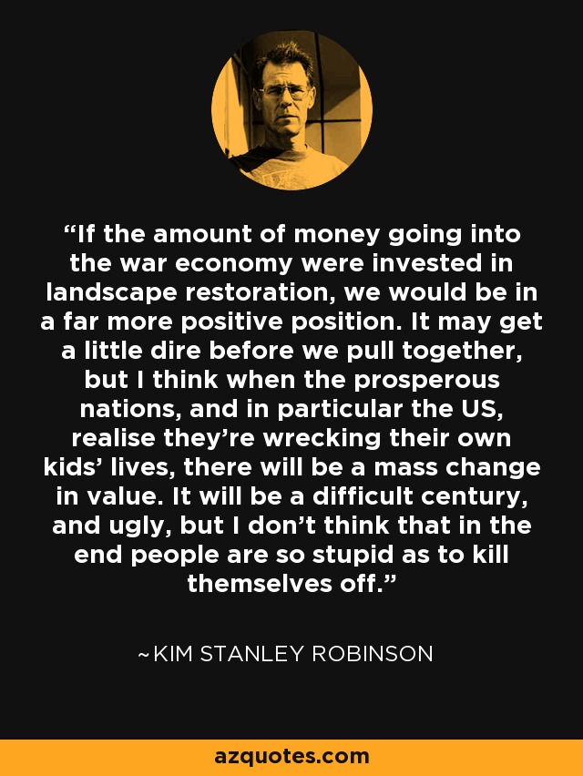 If the amount of money going into the war economy were invested in landscape restoration, we would be in a far more positive position. It may get a little dire before we pull together, but I think when the prosperous nations, and in particular the US, realise they're wrecking their own kids' lives, there will be a mass change in value. It will be a difficult century, and ugly, but I don't think that in the end people are so stupid as to kill themselves off. - Kim Stanley Robinson