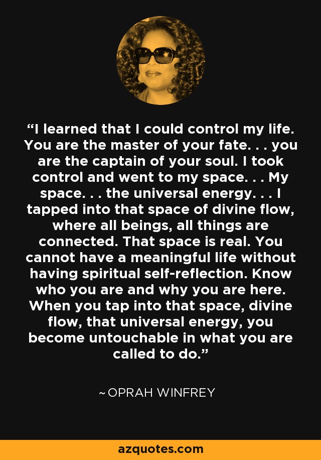 I learned that I could control my life. You are the master of your fate. . . you are the captain of your soul. I took control and went to my space. . . My space. . . the universal energy. . . I tapped into that space of divine flow, where all beings, all things are connected. That space is real. You cannot have a meaningful life without having spiritual self-reflection. Know who you are and why you are here. When you tap into that space, divine flow, that universal energy, you become untouchable in what you are called to do. - Oprah Winfrey