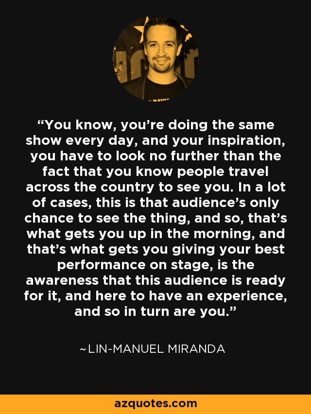 You know, you're doing the same show every day, and your inspiration, you have to look no further than the fact that you know people travel across the country to see you. In a lot of cases, this is that audience's only chance to see the thing, and so, that's what gets you up in the morning, and that's what gets you giving your best performance on stage, is the awareness that this audience is ready for it, and here to have an experience, and so in turn are you. - Lin-Manuel Miranda