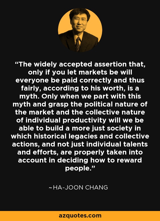 The widely accepted assertion that, only if you let markets be will everyone be paid correctly and thus fairly, according to his worth, is a myth. Only when we part with this myth and grasp the political nature of the market and the collective nature of individual productivity will we be able to build a more just society in which historical legacies and collective actions, and not just individual talents and efforts, are properly taken into account in deciding how to reward people. - Ha-Joon Chang