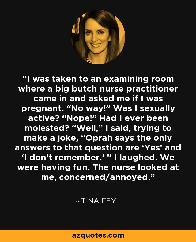 I was taken to an examining room where a big butch nurse practitioner came in and asked me if I was pregnant. “No way!” Was I sexually active? “Nope!” Had I ever been molested? “Well,” I said, trying to make a joke, “Oprah says the only answers to that question are ‘Yes’ and ‘I don’t remember.’ ” I laughed. We were having fun. The nurse looked at me, concerned/annoyed. - Tina Fey
