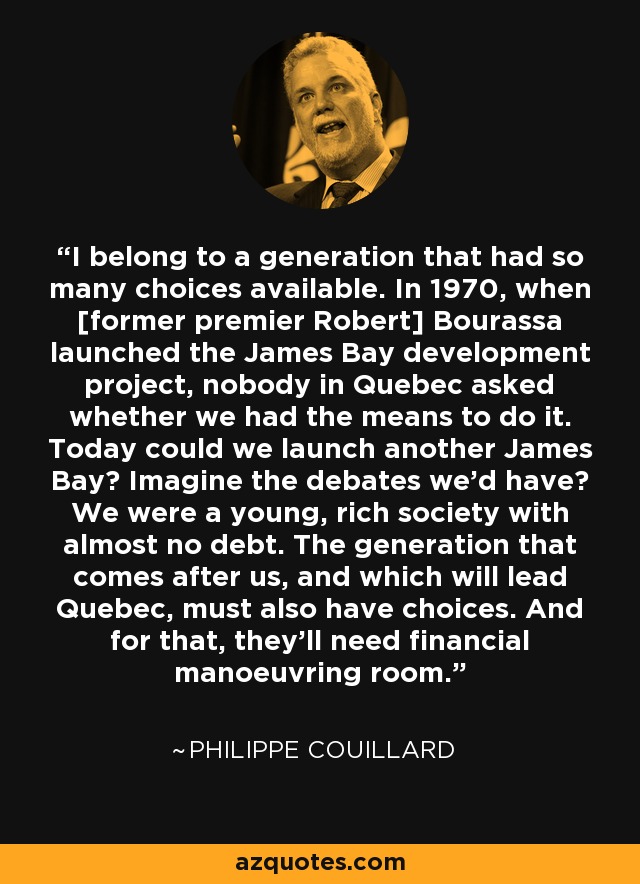 I belong to a generation that had so many choices available. In 1970, when [former premier Robert] Bourassa launched the James Bay development project, nobody in Quebec asked whether we had the means to do it. Today could we launch another James Bay? Imagine the debates we'd have? We were a young, rich society with almost no debt. The generation that comes after us, and which will lead Quebec, must also have choices. And for that, they'll need financial manoeuvring room. - Philippe Couillard