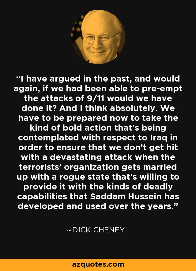 I have argued in the past, and would again, if we had been able to pre-empt the attacks of 9/11 would we have done it? And I think absolutely. We have to be prepared now to take the kind of bold action that's being contemplated with respect to Iraq in order to ensure that we don't get hit with a devastating attack when the terrorists' organization gets married up with a rogue state that's willing to provide it with the kinds of deadly capabilities that Saddam Hussein has developed and used over the years. - Dick Cheney