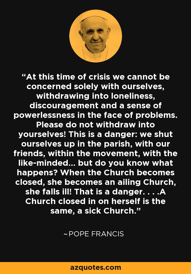 At this time of crisis we cannot be concerned solely with ourselves, withdrawing into loneliness, discouragement and a sense of powerlessness in the face of problems. Please do not withdraw into yourselves! This is a danger: we shut ourselves up in the parish, with our friends, within the movement, with the like-minded... but do you know what happens? When the Church becomes closed, she becomes an ailing Church, she falls ill! That is a danger. . . .A Church closed in on herself is the same, a sick Church. - Pope Francis