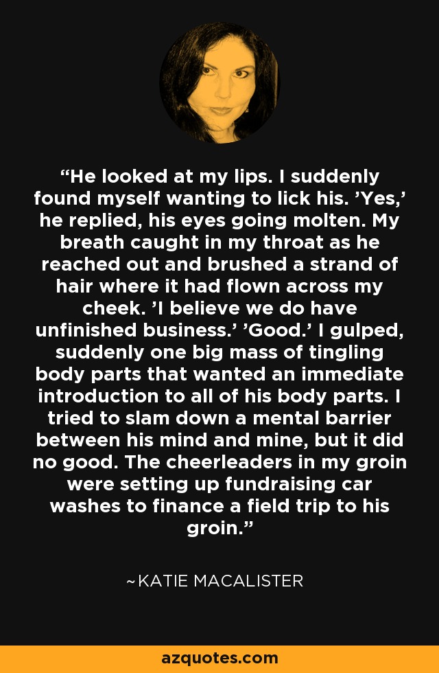 He looked at my lips. I suddenly found myself wanting to lick his. 'Yes,' he replied, his eyes going molten. My breath caught in my throat as he reached out and brushed a strand of hair where it had flown across my cheek. 'I believe we do have unfinished business.' 'Good.' I gulped, suddenly one big mass of tingling body parts that wanted an immediate introduction to all of his body parts. I tried to slam down a mental barrier between his mind and mine, but it did no good. The cheerleaders in my groin were setting up fundraising car washes to finance a field trip to his groin. - Katie MacAlister