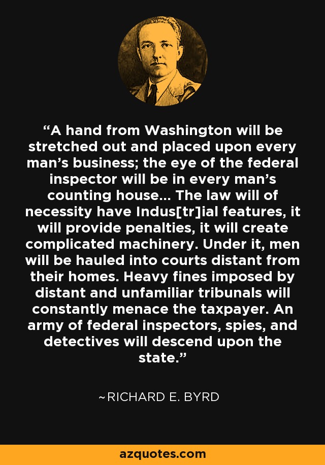 A hand from Washington will be stretched out and placed upon every man’s business; the eye of the federal inspector will be in every man’s counting house… The law will of necessity have Indus[tr]ial features, it will provide penalties, it will create complicated machinery. Under it, men will be hauled into courts distant from their homes. Heavy fines imposed by distant and unfamiliar tribunals will constantly menace the taxpayer. An army of federal inspectors, spies, and detectives will descend upon the state. - Richard E. Byrd
