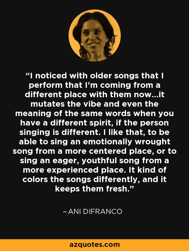 I noticed with older songs that I perform that I'm coming from a different place with them now...it mutates the vibe and even the meaning of the same words when you have a different spirit, if the person singing is different. I like that, to be able to sing an emotionally wrought song from a more centered place, or to sing an eager, youthful song from a more experienced place. It kind of colors the songs differently, and it keeps them fresh. - Ani DiFranco