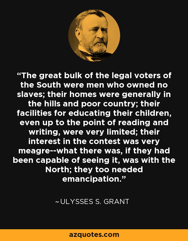 The great bulk of the legal voters of the South were men who owned no slaves; their homes were generally in the hills and poor country; their facilities for educating their children, even up to the point of reading and writing, were very limited; their interest in the contest was very meagre--what there was, if they had been capable of seeing it, was with the North; they too needed emancipation. - Ulysses S. Grant
