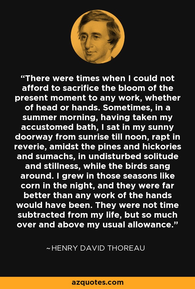 There were times when I could not afford to sacrifice the bloom of the present moment to any work, whether of head or hands. Sometimes, in a summer morning, having taken my accustomed bath, I sat in my sunny doorway from sunrise till noon, rapt in reverie, amidst the pines and hickories and sumachs, in undisturbed solitude and stillness, while the birds sang around. I grew in those seasons like corn in the night, and they were far better than any work of the hands would have been. They were not time subtracted from my life, but so much over and above my usual allowance. - Henry David Thoreau