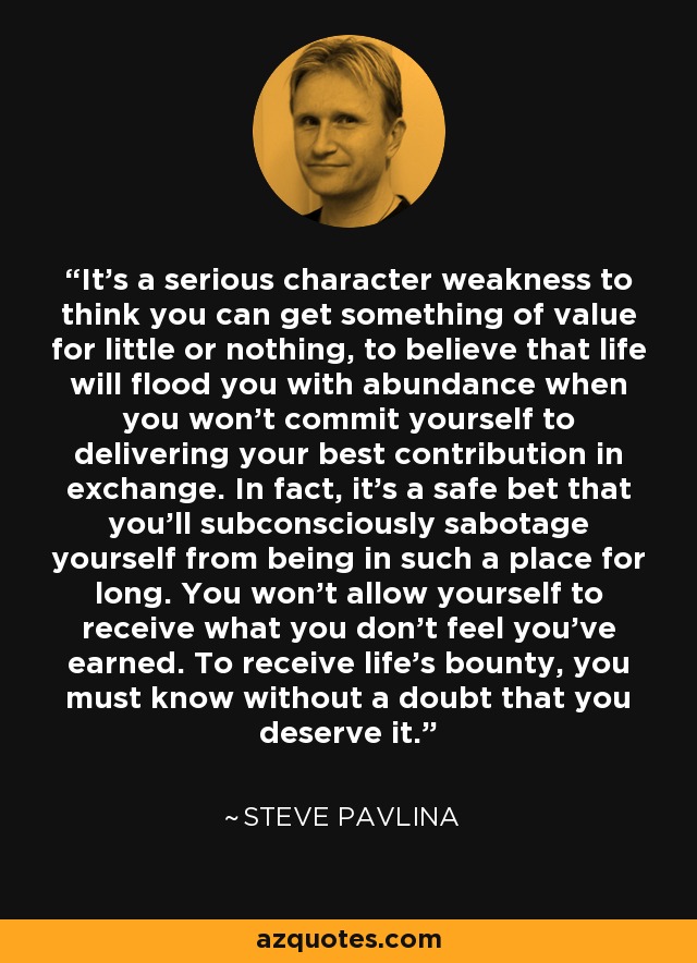 It's a serious character weakness to think you can get something of value for little or nothing, to believe that life will flood you with abundance when you won't commit yourself to delivering your best contribution in exchange. In fact, it's a safe bet that you'll subconsciously sabotage yourself from being in such a place for long. You won't allow yourself to receive what you don't feel you've earned. To receive life's bounty, you must know without a doubt that you deserve it. - Steve Pavlina