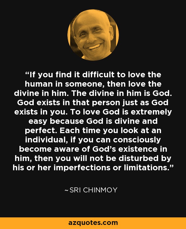 If you find it difficult to love the human in someone, then love the divine in him. The divine in him is God. God exists in that person just as God exists in you. To love God is extremely easy because God is divine and perfect. Each time you look at an individual, if you can consciously become aware of God's existence in him, then you will not be disturbed by his or her imperfections or limitations. - Sri Chinmoy