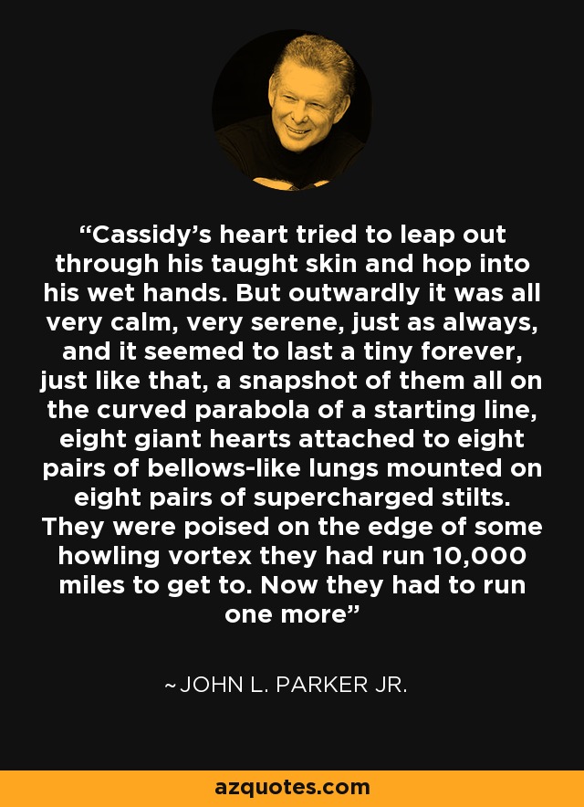 Cassidy's heart tried to leap out through his taught skin and hop into his wet hands. But outwardly it was all very calm, very serene, just as always, and it seemed to last a tiny forever, just like that, a snapshot of them all on the curved parabola of a starting line, eight giant hearts attached to eight pairs of bellows-like lungs mounted on eight pairs of supercharged stilts. They were poised on the edge of some howling vortex they had run 10,000 miles to get to. Now they had to run one more - John L. Parker Jr.
