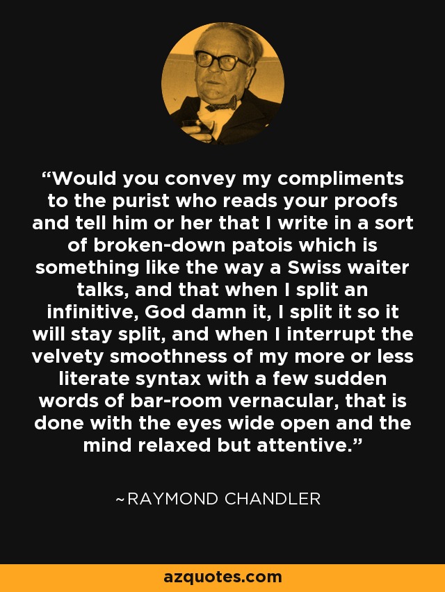 Would you convey my compliments to the purist who reads your proofs and tell him or her that I write in a sort of broken-down patois which is something like the way a Swiss waiter talks, and that when I split an infinitive, God damn it, I split it so it will stay split, and when I interrupt the velvety smoothness of my more or less literate syntax with a few sudden words of bar-room vernacular, that is done with the eyes wide open and the mind relaxed but attentive. - Raymond Chandler