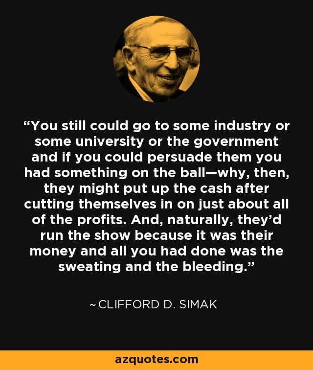 You still could go to some industry or some university or the government and if you could persuade them you had something on the ball—why, then, they might put up the cash after cutting themselves in on just about all of the profits. And, naturally, they'd run the show because it was their money and all you had done was the sweating and the bleeding. - Clifford D. Simak