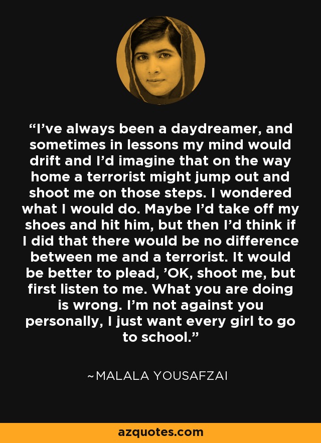 I've always been a daydreamer, and sometimes in lessons my mind would drift and I'd imagine that on the way home a terrorist might jump out and shoot me on those steps. I wondered what I would do. Maybe I'd take off my shoes and hit him, but then I'd think if I did that there would be no difference between me and a terrorist. It would be better to plead, 'OK, shoot me, but first listen to me. What you are doing is wrong. I'm not against you personally, I just want every girl to go to school.' - Malala Yousafzai