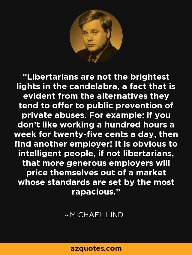 Libertarians are not the brightest lights in the candelabra, a fact that is evident from the alternatives they tend to offer to public prevention of private abuses. For example: if you don’t like working a hundred hours a week for twenty-five cents a day, then find another employer! It is obvious to intelligent people, if not libertarians, that more generous employers will price themselves out of a market whose standards are set by the most rapacious. - Michael Lind