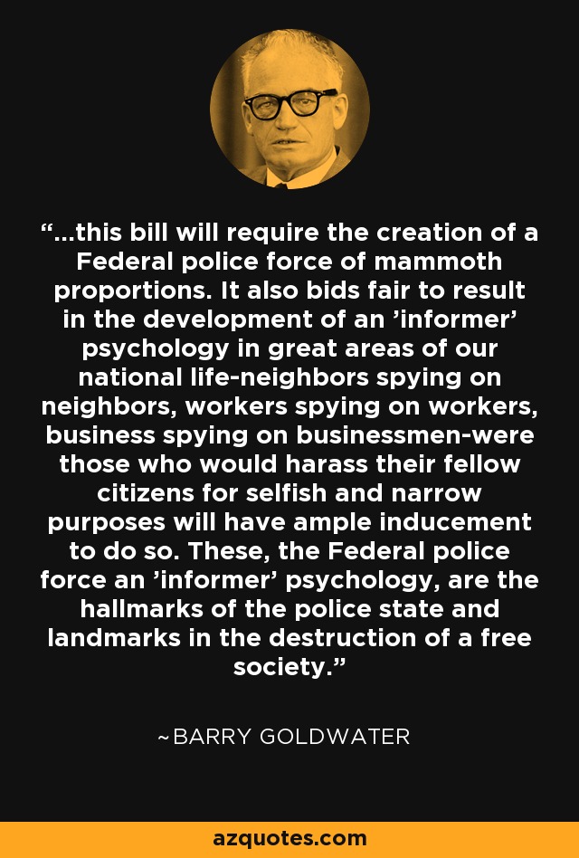 ...this bill will require the creation of a Federal police force of mammoth proportions. It also bids fair to result in the development of an 'informer' psychology in great areas of our national life-neighbors spying on neighbors, workers spying on workers, business spying on businessmen-were those who would harass their fellow citizens for selfish and narrow purposes will have ample inducement to do so. These, the Federal police force an 'informer' psychology, are the hallmarks of the police state and landmarks in the destruction of a free society. - Barry Goldwater