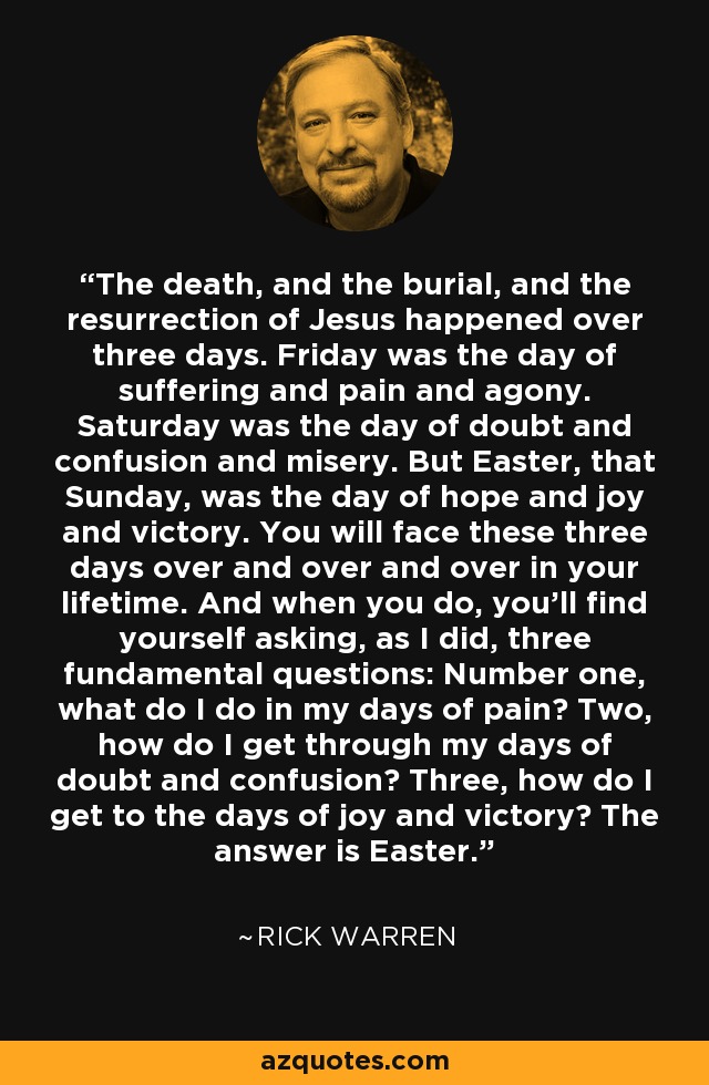 The death, and the burial, and the resurrection of Jesus happened over three days. Friday was the day of suffering and pain and agony. Saturday was the day of doubt and confusion and misery. But Easter, that Sunday, was the day of hope and joy and victory. You will face these three days over and over and over in your lifetime. And when you do, you’ll find yourself asking, as I did, three fundamental questions: Number one, what do I do in my days of pain? Two, how do I get through my days of doubt and confusion? Three, how do I get to the days of joy and victory? The answer is Easter. - Rick Warren