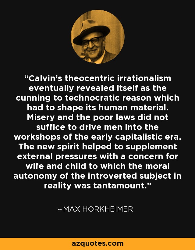Calvin's theocentric irrationalism eventually revealed itself as the cunning to technocratic reason which had to shape its human material. Misery and the poor laws did not suffice to drive men into the workshops of the early capitalistic era. The new spirit helped to supplement external pressures with a concern for wife and child to which the moral autonomy of the introverted subject in reality was tantamount. - Max Horkheimer