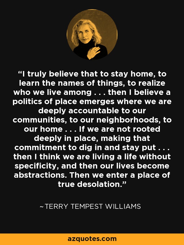 I truly believe that to stay home, to learn the names of things, to realize who we live among . . . then I believe a politics of place emerges where we are deeply accountable to our communities, to our neighborhoods, to our home . . . If we are not rooted deeply in place, making that commitment to dig in and stay put . . . then I think we are living a life without specificity, and then our lives become abstractions. Then we enter a place of true desolation. - Terry Tempest Williams