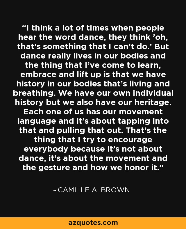 I think a lot of times when people hear the word dance, they think 'oh, that's something that I can't do.' But dance really lives in our bodies and the thing that I've come to learn, embrace and lift up is that we have history in our bodies that's living and breathing. We have our own individual history but we also have our heritage. Each one of us has our movement language and it's about tapping into that and pulling that out. That's the thing that I try to encourage everybody because it's not about dance, it's about the movement and the gesture and how we honor it. - Camille A. Brown