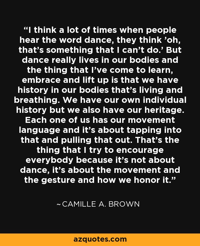 I think a lot of times when people hear the word dance, they think 'oh, that's something that I can't do.' But dance really lives in our bodies and the thing that I've come to learn, embrace and lift up is that we have history in our bodies that's living and breathing. We have our own individual history but we also have our heritage. Each one of us has our movement language and it's about tapping into that and pulling that out. That's the thing that I try to encourage everybody because it's not about dance, it's about the movement and the gesture and how we honor it. - Camille A. Brown
