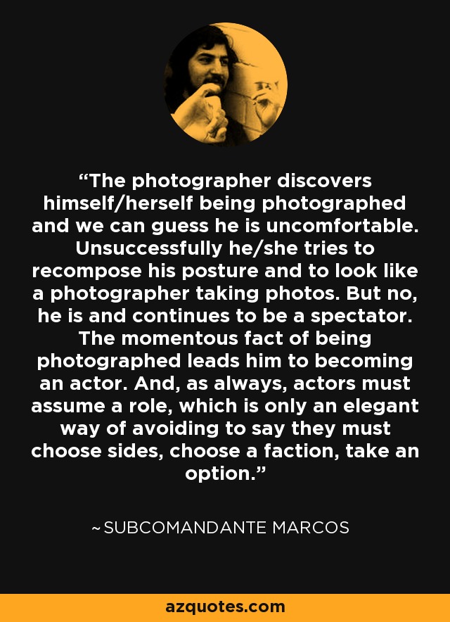 The photographer discovers himself/herself being photographed and we can guess he is uncomfortable. Unsuccessfully he/she tries to recompose his posture and to look like a photographer taking photos. But no, he is and continues to be a spectator. The momentous fact of being photographed leads him to becoming an actor. And, as always, actors must assume a role, which is only an elegant way of avoiding to say they must choose sides, choose a faction, take an option. - Subcomandante Marcos