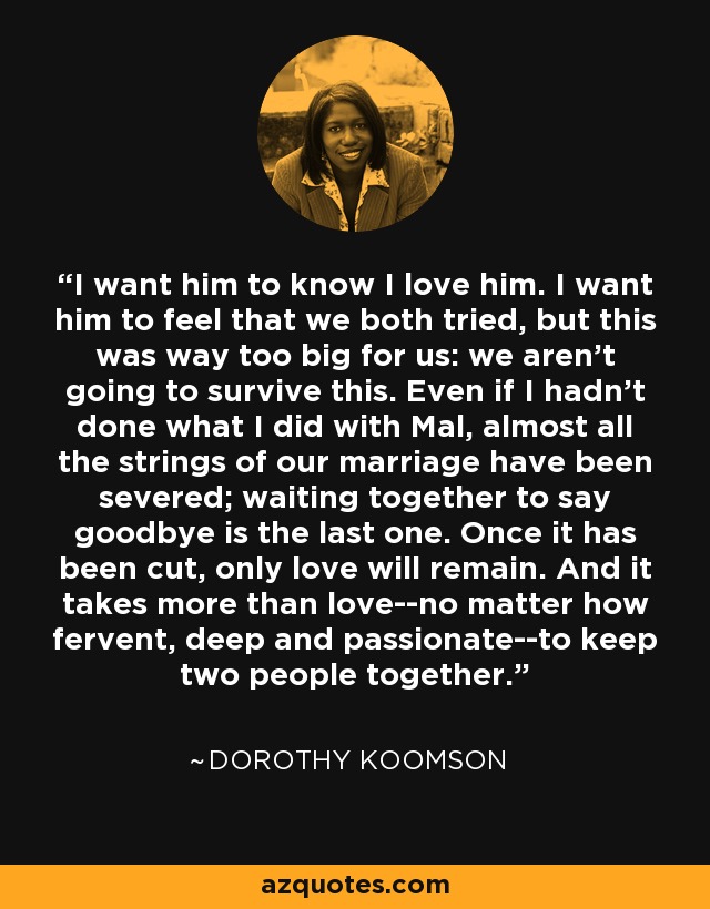 I want him to know I love him. I want him to feel that we both tried, but this was way too big for us: we aren't going to survive this. Even if I hadn't done what I did with Mal, almost all the strings of our marriage have been severed; waiting together to say goodbye is the last one. Once it has been cut, only love will remain. And it takes more than love--no matter how fervent, deep and passionate--to keep two people together. - Dorothy Koomson