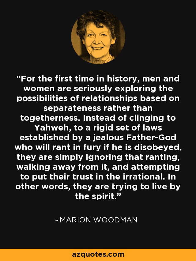 For the first time in history, men and women are seriously exploring the possibilities of relationships based on separateness rather than togetherness. Instead of clinging to Yahweh, to a rigid set of laws established by a jealous Father-God who will rant in fury if he is disobeyed, they are simply ignoring that ranting, walking away from it, and attempting to put their trust in the irrational. In other words, they are trying to live by the spirit. - Marion Woodman