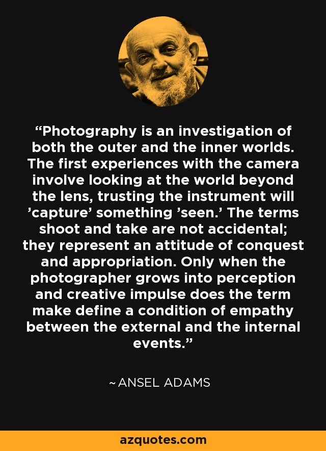 Photography is an investigation of both the outer and the inner worlds. The first experiences with the camera involve looking at the world beyond the lens, trusting the instrument will 'capture' something 'seen.' The terms shoot and take are not accidental; they represent an attitude of conquest and appropriation. Only when the photographer grows into perception and creative impulse does the term make define a condition of empathy between the external and the internal events. - Ansel Adams