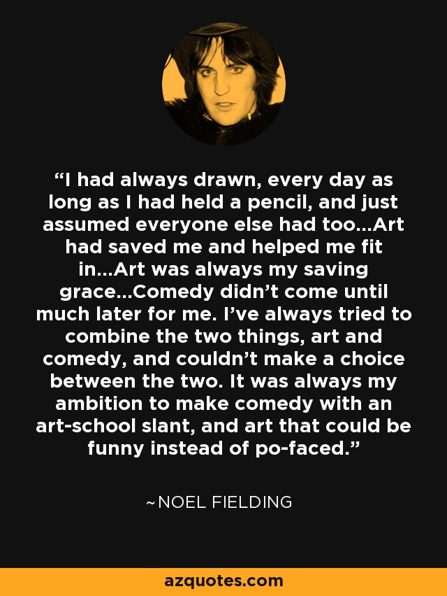 I had always drawn, every day as long as I had held a pencil, and just assumed everyone else had too…Art had saved me and helped me fit in…Art was always my saving grace…Comedy didn’t come until much later for me. I’ve always tried to combine the two things, art and comedy, and couldn’t make a choice between the two. It was always my ambition to make comedy with an art-school slant, and art that could be funny instead of po-faced. - Noel Fielding