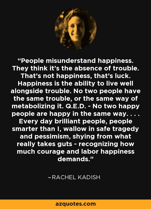People misunderstand happiness. They think it's the absence of trouble. That's not happiness, that's luck. Happiness is the ability to live well alongside trouble. No two people have the same trouble, or the same way of metabolizing it. Q.E.D. - No two happy people are happy in the same way. . . . Every day brilliant people, people smarter than I, wallow in safe tragedy and pessimism, shying from what really takes guts - recognizing how much courage and labor happiness demands. - Rachel Kadish