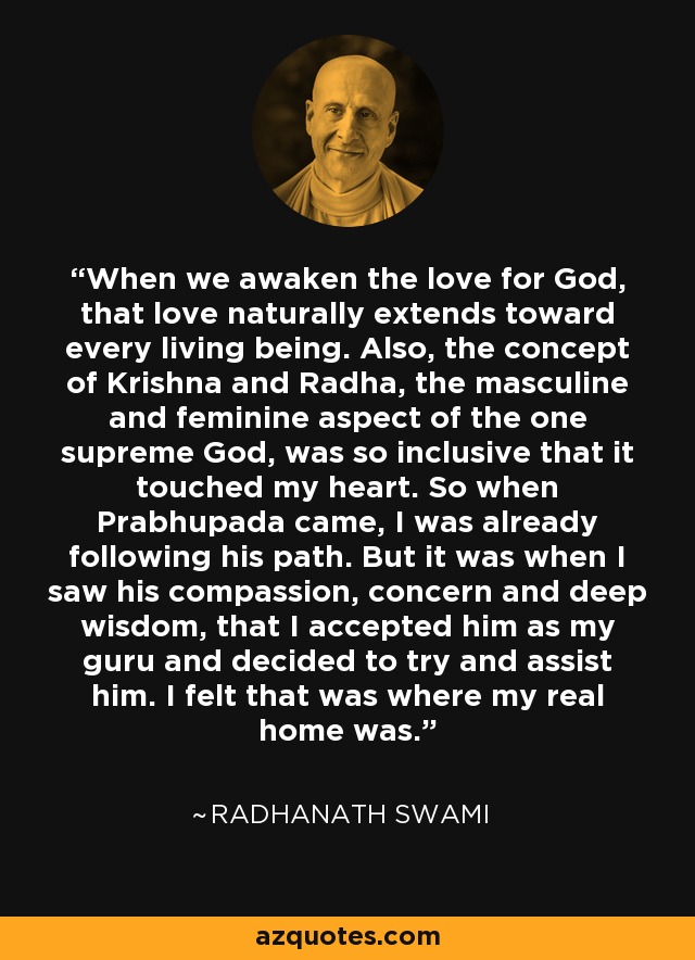 When we awaken the love for God, that love naturally extends toward every living being. Also, the concept of Krishna and Radha, the masculine and feminine aspect of the one supreme God, was so inclusive that it touched my heart. So when Prabhupada came, I was already following his path. But it was when I saw his compassion, concern and deep wisdom, that I accepted him as my guru and decided to try and assist him. I felt that was where my real home was. - Radhanath Swami