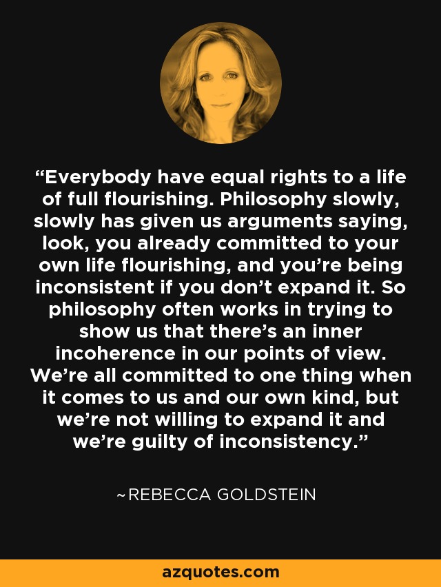 Everybody have equal rights to a life of full flourishing. Philosophy slowly, slowly has given us arguments saying, look, you already committed to your own life flourishing, and you're being inconsistent if you don't expand it. So philosophy often works in trying to show us that there's an inner incoherence in our points of view. We're all committed to one thing when it comes to us and our own kind, but we're not willing to expand it and we're guilty of inconsistency. - Rebecca Goldstein