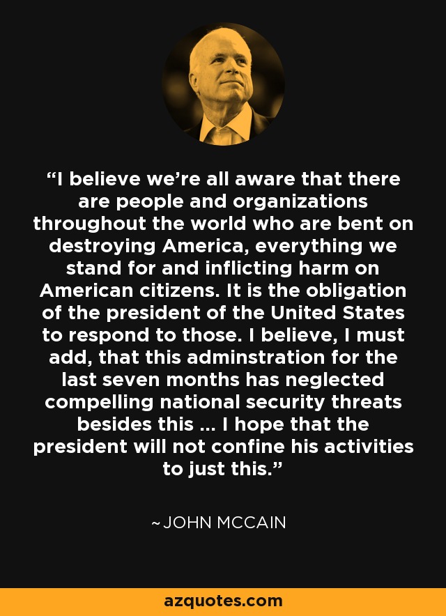 I believe we're all aware that there are people and organizations throughout the world who are bent on destroying America, everything we stand for and inflicting harm on American citizens. It is the obligation of the president of the United States to respond to those. I believe, I must add, that this adminstration for the last seven months has neglected compelling national security threats besides this ... I hope that the president will not confine his activities to just this. - John McCain