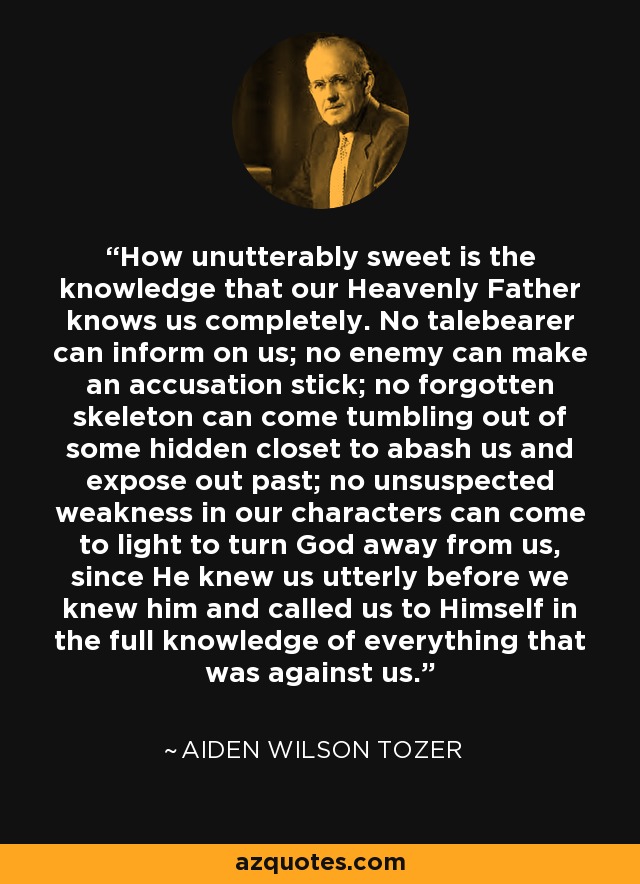 How unutterably sweet is the knowledge that our Heavenly Father knows us completely. No talebearer can inform on us; no enemy can make an accusation stick; no forgotten skeleton can come tumbling out of some hidden closet to abash us and expose out past; no unsuspected weakness in our characters can come to light to turn God away from us, since He knew us utterly before we knew him and called us to Himself in the full knowledge of everything that was against us. - Aiden Wilson Tozer